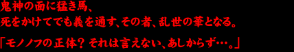 鬼神の面に猛き馬、死をかけてでも義を通す、その者、乱世の華となる。「モノノフの正体？ それは言えない、あしからず‥。」