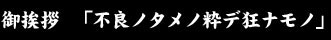 御挨拶　「不良ノタメノ粋デ狂ナモノ」