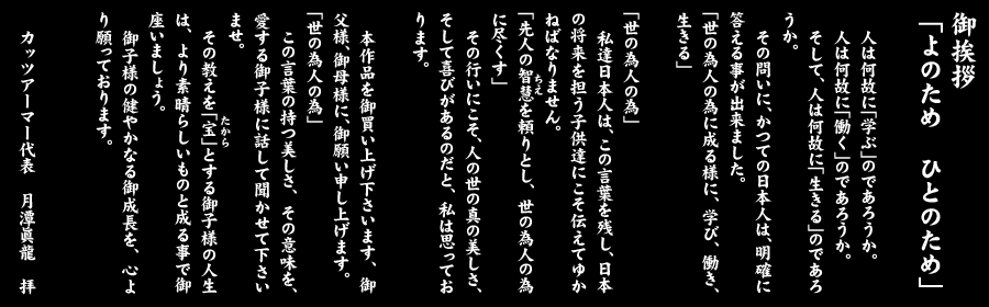 御挨拶　「よのため　ひとのため」
 
人は何故に「学ぶ」のであろうか。
人は何故に「働く」のであろうか。
そして、人は何故に「生きる」のであろうか。
その問いに、かつての日本人は、明確に答える事が出来ました。
「世の為人の為に成る様に、学び、働き、生きる」
それは、日本人共通の観念でありました。
「世の為人の為」
私達日本人は、この言葉を残し、日本の将来を担う子供達にこそ伝えてゆかねばなりません。
「先人の智慧（ちえ）を頼りとし、世の為人の為に尽くす」
その行いにこそ、人の世の真の美しさ、そして喜びがあるのだと、私は思っております。
 
本作品を御買い上げ下さいます、御父様、御母様に、御願い申し上げます。
「世の為人の為」　
この言葉の持つ美しさ、その意味を、愛する御子様に話して聞かせて下さいませ。
その教えを「宝（たから）」とする御子様の人生は、より素晴らしいものと成る事で御座いましょう。
御子様の健やかな御成長を、心より願っております。
 
カッツアーマー代表　月潭眞龍　拝
