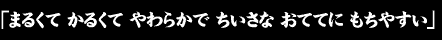 「まるくて　かるくて　やわらかで　ちいさな　おててに　もちやすい」